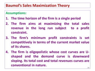 Assumptions:
1. The time horizon of the firm is a single period
2. The firm aims at maximizing the total sales
revenue in the long run subject to a profit
constraint.
3. The firm’s minimum profit constraints is set
competitively in terms of the current market value
of its shares.
4. The firm is oligopolistic whose cost curves are U-
shaped and the demand curve is downward
sloping. Its total cost and total revenues curves are
conventional in nature.
24
Baumol’s Sales Maximization Theory
 