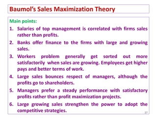 Main points:
1. Salaries of top management is correlated with firms sales
rather than profits.
2. Banks offer finance to the firms with large and growing
sales.
3. Workers problem generally get sorted out more
satisfactorily when sales are growing. Employees get higher
pays and better terms of work.
4. Large sales bounces respect of managers, although the
profits go to shareholders.
5. Managers prefer a steady performance with satisfactory
profits rather than profit maximization projects.
6. Large growing sales strengthen the power to adopt the
competitive strategies. 27
Baumol’s Sales Maximization Theory
 