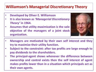 Williamson’s Managerial Discretionary Theory
30
• Developed by Oliver E. Williamson
• It is also known as ‘Managerial Discretionary
Theory’ in 1964.
• Assumes that utility maximization is the sole
objective of the managers of a joint stock
organization.
• Managers are motivated by their own self interest and they
try to maximize their utility function.
• Subject to the constraint: after tax profits are large enough to
pay dividends to the shareholders.
• The principal-agent shows whenever the difference between
ownership and control exists then the self interest of agent
makes profits lower than in a situation which principals act as
their own agents.
 