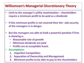 31
Williamson’s Managerial Discretionary Theory
• Limit to the manager’s utility maximization – shareholders
require a minimum profit to be paid as a dividends
• If this minimum profits is not covered then the –Job security
of the managers is in danger.
• But the managers are able to hold a powerful position if firm
is showing a:
• Reasonable rate of growth
• Minimum dividends are paid
• Profits are at acceptable levels
• Assumptions:
1. Imperfect Competition
2. Separation of Ownership and Management
3. Minimum profits to be able to pay to the shareholders
 