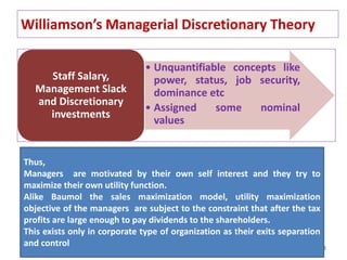 38
Williamson’s Managerial Discretionary Theory
• Unquantifiable concepts like
power, status, job security,
dominance etc
• Assigned some nominal
values
Staff Salary,
Management Slack
and Discretionary
investments
Thus,
Managers are motivated by their own self interest and they try to
maximize their own utility function.
Alike Baumol the sales maximization model, utility maximization
objective of the managers are subject to the constraint that after the tax
profits are large enough to pay dividends to the shareholders.
This exists only in corporate type of organization as their exits separation
and control
 