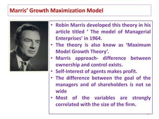 Marris’ Growth Maximization Model
39
• Robin Marris developed this theory in his
article titled ‘ The model of Managerial
Enterprises’ in 1964.
• The theory is also know as ‘Maximum
Model Growth Theory’.
• Marris approach- difference between
ownership and control exists.
• Self-Interest of agents makes profit.
• The difference between the goal of the
managers and of shareholders is not so
wide
• Most of the variables are strongly
correlated with the size of the firm.
 