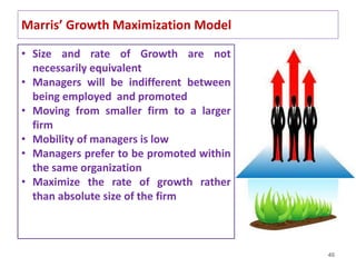 40
Marris’ Growth Maximization Model
• Size and rate of Growth are not
necessarily equivalent
• Managers will be indifferent between
being employed and promoted
• Moving from smaller firm to a larger
firm
• Mobility of managers is low
• Managers prefer to be promoted within
the same organization
• Maximize the rate of growth rather
than absolute size of the firm
 