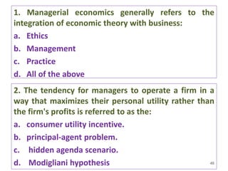 1. Managerial economics generally refers to the
integration of economic theory with business:
a. Ethics
b. Management
c. Practice
d. All of the above
46
2. The tendency for managers to operate a firm in a
way that maximizes their personal utility rather than
the firm's profits is referred to as the:
a. consumer utility incentive.
b. principal-agent problem.
c. hidden agenda scenario.
d. Modigliani hypothesis
 