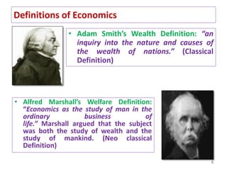 Definitions of Economics
• Adam Smith’s Wealth Definition: “an
inquiry into the nature and causes of
the wealth of nations.” (Classical
Definition)
5
• Alfred Marshall’s Welfare Definition:
“Economics as the study of man in the
ordinary business of
life.” Marshall argued that the subject
was both the study of wealth and the
study of mankind. (Neo classical
Definition)
 