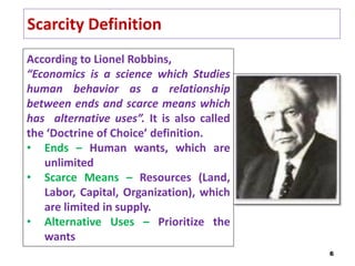 Scarcity Definition
6
According to Lionel Robbins,
“Economics is a science which Studies
human behavior as a relationship
between ends and scarce means which
has alternative uses”. It is also called
the ‘Doctrine of Choice’ definition.
• Ends – Human wants, which are
unlimited
• Scarce Means – Resources (Land,
Labor, Capital, Organization), which
are limited in supply.
• Alternative Uses – Prioritize the
wants
 