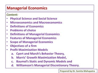 1
Managerial Economics
Prepared by Dr. Samita Mahapatra
Content:
• Physical Science and Social Science
• Microeconomics and Macroeconomics
• Definitions of Economics
• Problems of choice
• Definitions of Managerial Economics
• Features of Managerial Economics
• Scope of Managerial Economics
• Objectives of a firm
• Profit Maximization Models
a. Cyert and March’s Behavior Theory,
b. Marris’ Growth Maximization Model,
c. Baumol’s Static and Dynamic Models and
d. Williamson’s Managerial Discretionary Theory.
 