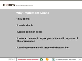 Why Implement Lean?

4 key points:

• Lean is simple

• Lean is common sense

• Lean can be used in any organization and in any area of
  the organization

• Lean improvements will drop to the bottom line




                                     All Content © Copyright 2012, Manex Consulting   10
 