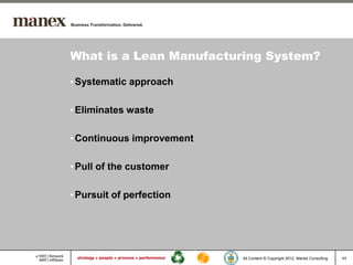 What is a Lean Manufacturing System?

• Systematic approach

• Eliminates waste

• Continuous improvement

• Pull of the customer

• Pursuit of perfection




                           All Content © Copyright 2012, Manex Consulting   11
 