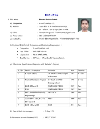 BIO-DATA
1. Full Name : Santosh Hirman Takale
a) Designation : Scientific Officer - G
b) Address : House 470, At & Post Shirdhon village,
Tal – Panvel, Dist - Raigad, MH-410206.
c) Email : stakale@barc.gov.in / santoshatbarc@gmail.com
d) Phone-Office : 022 – 25591250 / 3139
e) Mobile No. : 9967584554 / 9920388928 / 7738984852 / 9423741903
f) Positions Held (Period, Designation, and Institution/Organisation) :
• Designation : Scientific Officer – G
• Exp. Period : Year 1997 till date
• Organisation : NRB, BARC, DAE.
• Total Service : 19 Years + 1 Year BARC Training School.
g) Educational Qualifications (Beginning with Bachelor’s Degree):
Sr. No. Details / Description Institution Year Duration
1. B. Tech. (Mech) Dr. BATU, Lonere, Raigad.
Maharashtra
1997 4 Years
2. Nuclear Orientation Program 41st
Batch of BARC
Training School
1998 1 Year
3. ISNT RT Level II ISNT-BARC-AERB 2007 Pass
4. RSO ISNT-BARC-AERB 2007 Pass
5. IWE (International Welding
Engineering)
IIW - NCB 2008 Pass
6. ASNT DPT, MPT, UT, VT,
ECT Level II
ASNT 2009 Pass
7. ISNT UT Level III ISNT 2011 Pass
h) Date of Birth (dd-mm-yyyy) : 21 July 1976
i) Permanent Account Number (PAN) : ABXPT 0208P
 