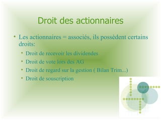 Droit des actionnaires Les actionnaires = associés, ils possèdent certains droits: Droit de recevoir les dividendes Droit de vote lors des AG  Droit de regard sur la gestion ( Bilan Trim...)  Droit de souscription 