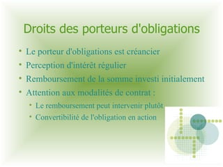 Droits des porteurs d'obligations Le porteur d'obligations est créancier Perception d'intérêt régulier Remboursement de la somme investi initialement Attention aux modalités de contrat :  Le remboursement peut intervenir plutôt Convertibilité de l'obligation en action  