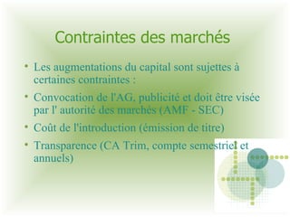 Contraintes des marchés  Les augmentations du capital sont sujettes à certaines contraintes : Convocation de l'AG, publicité et doit être visée par l' autorité des marchés (AMF - SEC)‏ Coût de l'introduction (émission de titre)‏ Transparence (CA Trim, compte semestriel et annuels)‏ 