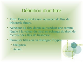 Définition d'un titre Titre: Donne droit à une séquence de flux de trésorerie futurs. Acheteur du titre donne au vendeur une somme (égale à la valeur du titre) en échange du droit de recevoir des flux de trésorerie. Parmi les titres on en distingue 2 types :  Obligation Action 