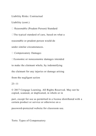 Liability Risks: Contractual
Liability (cont.)
Prudent Person) Standard
reasonable or prudent person would do
under similar circumstances.
to make the claimant whole, by indemnifying
the claimant for any injuries or damage arising
from the negligent action
23–11
© 2017 Cengage Learning. All Rights Reserved. May not be
copied, scanned, or duplicated, in whole or in
part, except for use as permitted in a license distributed with a
certain product or service or otherwise on a
password-protected website for classroom use.
Torts: Types of Compensatory
 