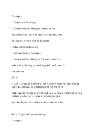 Damages
economic loss, such as medical expense, loss
of income, or the cost of property
replacement/restoration
pain and suffering, mental anguish, and loss of
consortium
23–12
© 2017 Cengage Learning. All Rights Reserved. May not be
copied, scanned, or duplicated, in whole or in
part, except for use as permitted in a license distributed with a
certain product or service or otherwise on a
password-protected website for classroom use.
Torts: Types of Compensatory
Damages
 