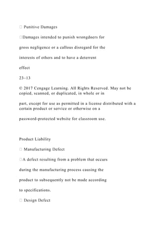 gross negligence or a callous disregard for the
interests of others and to have a deterrent
effect
23–13
© 2017 Cengage Learning. All Rights Reserved. May not be
copied, scanned, or duplicated, in whole or in
part, except for use as permitted in a license distributed with a
certain product or service or otherwise on a
password-protected website for classroom use.
Product Liability
urs
during the manufacturing process causing the
product to subsequently not be made according
to specifications.
 
