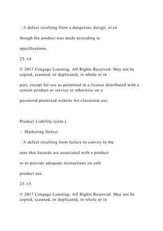 though the product was made according to
specifications.
23–14
© 2017 Cengage Learning. All Rights Reserved. May not be
copied, scanned, or duplicated, in whole or in
part, except for use as permitted in a license distributed with a
certain product or service or otherwise on a
password-protected website for classroom use.
Product Liability (cont.)
user that hazards are associated with a product
or to provide adequate instructions on safe
product use.
23–15
© 2017 Cengage Learning. All Rights Reserved. May not be
copied, scanned, or duplicated, in whole or in
 