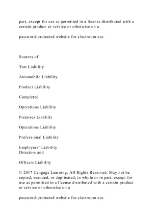 part, except for use as permitted in a license distributed with a
certain product or service or otherwise on a
password-protected website for classroom use.
Sources of
Tort Liability
Automobile Liability
Product Liability
Completed
Operations Liability
Premises Liability
Operations Liability
Professional Liability
Employers’ Liability
Directors and
Officers Liability
© 2017 Cengage Learning. All Rights Reserved. May not be
copied, scanned, or duplicated, in whole or in part, except for
use as permitted in a license distributed with a certain product
or service or otherwise on a
password-protected website for classroom use.
 