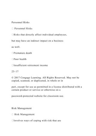 Personnel Risks
s
but may have an indirect impact on a business
as well.
23–17
© 2017 Cengage Learning. All Rights Reserved. May not be
copied, scanned, or duplicated, in whole or in
part, except for use as permitted in a license distributed with a
certain product or service or otherwise on a
password-protected website for classroom use.
Risk Management
g with risk that are
 