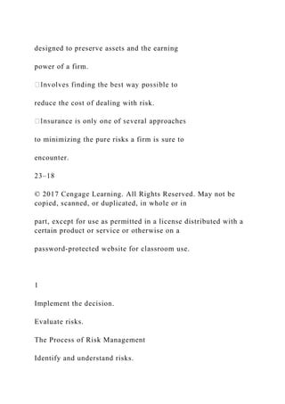designed to preserve assets and the earning
power of a firm.
reduce the cost of dealing with risk.
to minimizing the pure risks a firm is sure to
encounter.
23–18
© 2017 Cengage Learning. All Rights Reserved. May not be
copied, scanned, or duplicated, in whole or in
part, except for use as permitted in a license distributed with a
certain product or service or otherwise on a
password-protected website for classroom use.
1
Implement the decision.
Evaluate risks.
The Process of Risk Management
Identify and understand risks.
 