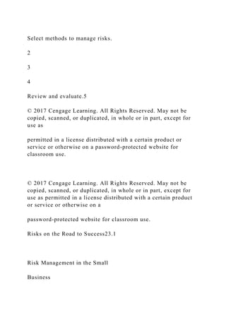 Select methods to manage risks.
2
3
4
Review and evaluate.5
© 2017 Cengage Learning. All Rights Reserved. May not be
copied, scanned, or duplicated, in whole or in part, except for
use as
permitted in a license distributed with a certain product or
service or otherwise on a password-protected website for
classroom use.
© 2017 Cengage Learning. All Rights Reserved. May not be
copied, scanned, or duplicated, in whole or in part, except for
use as permitted in a license distributed with a certain product
or service or otherwise on a
password-protected website for classroom use.
Risks on the Road to Success23.1
Risk Management in the Small
Business
 