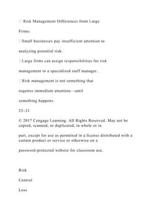 Firms:
analyzing potential risk.
management to a specialized staff manager.
requires immediate attention—until
something happens.
23–21
© 2017 Cengage Learning. All Rights Reserved. May not be
copied, scanned, or duplicated, in whole or in
part, except for use as permitted in a license distributed with a
certain product or service or otherwise on a
password-protected website for classroom use.
Risk
Control
Loss
 