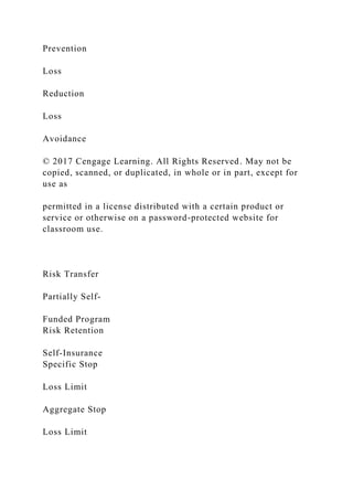 Prevention
Loss
Reduction
Loss
Avoidance
© 2017 Cengage Learning. All Rights Reserved. May not be
copied, scanned, or duplicated, in whole or in part, except for
use as
permitted in a license distributed with a certain product or
service or otherwise on a password-protected website for
classroom use.
Risk Transfer
Partially Self-
Funded Program
Risk Retention
Self-Insurance
Specific Stop
Loss Limit
Aggregate Stop
Loss Limit
 