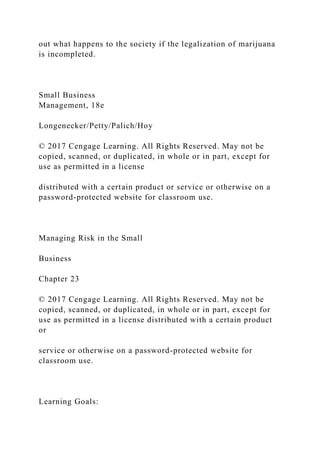 out what happens to the society if the legalization of marijuana
is incompleted.
Small Business
Management, 18e
Longenecker/Petty/Palich/Hoy
© 2017 Cengage Learning. All Rights Reserved. May not be
copied, scanned, or duplicated, in whole or in part, except for
use as permitted in a license
distributed with a certain product or service or otherwise on a
password-protected website for classroom use.
Managing Risk in the Small
Business
Chapter 23
© 2017 Cengage Learning. All Rights Reserved. May not be
copied, scanned, or duplicated, in whole or in part, except for
use as permitted in a license distributed with a certain product
or
service or otherwise on a password-protected website for
classroom use.
Learning Goals:
 