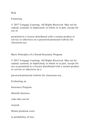 Risk
Financing
© 2017 Cengage Learning. All Rights Reserved. May not be
copied, scanned, or duplicated, in whole or in part, except for
use as
permitted in a license distributed with a certain product or
service or otherwise on a password-protected website for
classroom use.
Basic Principles of a Sound Insurance Program
© 2017 Cengage Learning. All Rights Reserved. May not be
copied, scanned, or duplicated, in whole or in part, except for
use as permitted in a license distributed with a certain product
or service or otherwise on a
password-protected website for classroom use.
Evaluating an
Insurance Program
Identify business
risks that can be
insured
Relate premium costs
to probability of loss
 