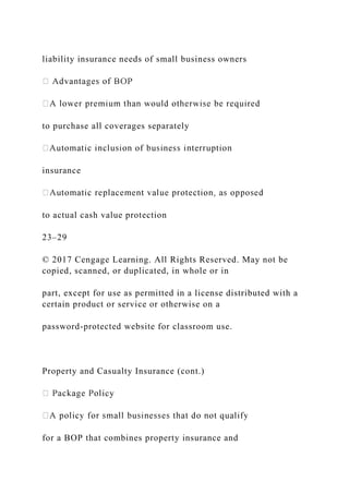 liability insurance needs of small business owners
to purchase all coverages separately
insurance
to actual cash value protection
23–29
© 2017 Cengage Learning. All Rights Reserved. May not be
copied, scanned, or duplicated, in whole or in
part, except for use as permitted in a license distributed with a
certain product or service or otherwise on a
password-protected website for classroom use.
Property and Casualty Insurance (cont.)
icy
for a BOP that combines property insurance and
 