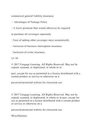 commercial general liability insurance.
to purchase all coverages separately
23–30
© 2017 Cengage Learning. All Rights Reserved. May not be
copied, scanned, or duplicated, in whole or in
part, except for use as permitted in a license distributed with a
certain product or service or otherwise on a
password-protected website for classroom use.
© 2017 Cengage Learning. All Rights Reserved. May not be
copied, scanned, or duplicated, in whole or in part, except for
use as permitted in a license distributed with a certain product
or service or otherwise on a
password-protected website for classroom use.
Miscellaneous
 