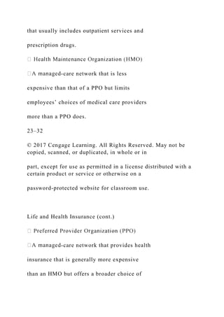 that usually includes outpatient services and
prescription drugs.
-care network that is less
expensive than that of a PPO but limits
employees’ choices of medical care providers
more than a PPO does.
23–32
© 2017 Cengage Learning. All Rights Reserved. May not be
copied, scanned, or duplicated, in whole or in
part, except for use as permitted in a license distributed with a
certain product or service or otherwise on a
password-protected website for classroom use.
Life and Health Insurance (cont.)
-care network that provides health
insurance that is generally more expensive
than an HMO but offers a broader choice of
 
