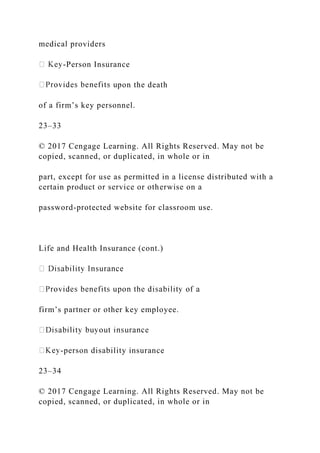 medical providers
-Person Insurance
pon the death
of a firm’s key personnel.
23–33
© 2017 Cengage Learning. All Rights Reserved. May not be
copied, scanned, or duplicated, in whole or in
part, except for use as permitted in a license distributed with a
certain product or service or otherwise on a
password-protected website for classroom use.
Life and Health Insurance (cont.)
firm’s partner or other key employee.
-person disability insurance
23–34
© 2017 Cengage Learning. All Rights Reserved. May not be
copied, scanned, or duplicated, in whole or in
 