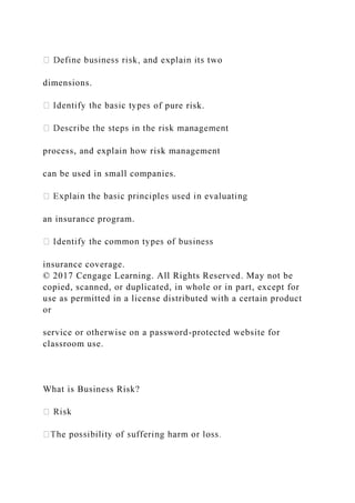 dimensions.
of pure risk.
process, and explain how risk management
can be used in small companies.
an insurance program.
insurance coverage.
© 2017 Cengage Learning. All Rights Reserved. May not be
copied, scanned, or duplicated, in whole or in part, except for
use as permitted in a license distributed with a certain product
or
service or otherwise on a password-protected website for
classroom use.
What is Business Risk?
 