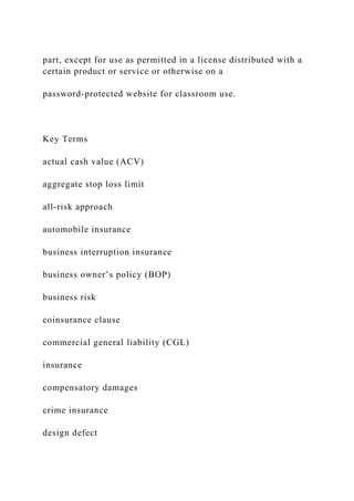 part, except for use as permitted in a license distributed with a
certain product or service or otherwise on a
password-protected website for classroom use.
Key Terms
actual cash value (ACV)
aggregate stop loss limit
all-risk approach
automobile insurance
business interruption insurance
business owner’s policy (BOP)
business risk
coinsurance clause
commercial general liability (CGL)
insurance
compensatory damages
crime insurance
design defect
 