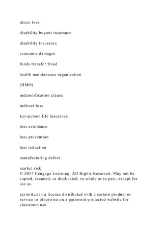 direct loss
disability buyout insurance
disability insurance
economic damages
funds transfer fraud
health maintenance organization
(HMO)
indemnification clause
indirect loss
key-person life insurance
loss avoidance
loss prevention
loss reduction
manufacturing defect
market risk
© 2017 Cengage Learning. All Rights Reserved. May not be
copied, scanned, or duplicated, in whole or in part, except for
use as
permitted in a license distributed with a certain product or
service or otherwise on a password-protected website for
classroom use.
 