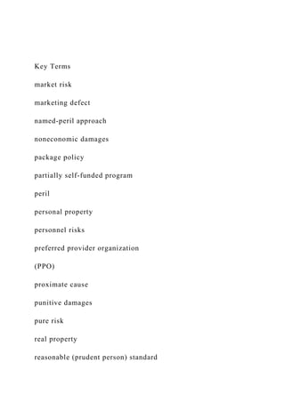 Key Terms
market risk
marketing defect
named-peril approach
noneconomic damages
package policy
partially self-funded program
peril
personal property
personnel risks
preferred provider organization
(PPO)
proximate cause
punitive damages
pure risk
real property
reasonable (prudent person) standard
 
