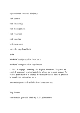replacement value of property
risk control
risk financing
risk management
risk retention
risk transfer
self-insurance
specific stop loss limit
torts
workers’ compensation insurance
workers’ compensation legislation
© 2017 Cengage Learning. All Rights Reserved. May not be
copied, scanned, or duplicated, in whole or in part, except for
use as permitted in a license distributed with a certain product
or service or otherwise on a
password-protected website for classroom use.
Key Terms
commercial general liability (CGL) insurance
 