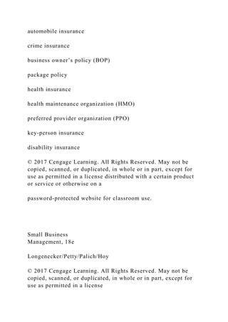 automobile insurance
crime insurance
business owner’s policy (BOP)
package policy
health insurance
health maintenance organization (HMO)
preferred provider organization (PPO)
key-person insurance
disability insurance
© 2017 Cengage Learning. All Rights Reserved. May not be
copied, scanned, or duplicated, in whole or in part, except for
use as permitted in a license distributed with a certain product
or service or otherwise on a
password-protected website for classroom use.
Small Business
Management, 18e
Longenecker/Petty/Palich/Hoy
© 2017 Cengage Learning. All Rights Reserved. May not be
copied, scanned, or duplicated, in whole or in part, except for
use as permitted in a license
 