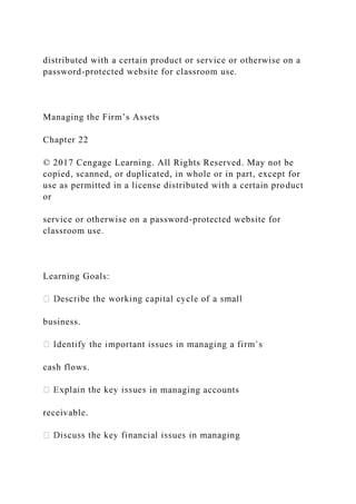 distributed with a certain product or service or otherwise on a
password-protected website for classroom use.
Managing the Firm’s Assets
Chapter 22
© 2017 Cengage Learning. All Rights Reserved. May not be
copied, scanned, or duplicated, in whole or in part, except for
use as permitted in a license distributed with a certain product
or
service or otherwise on a password-protected website for
classroom use.
Learning Goals:
business.
cash flows.
in managing accounts
receivable.
 