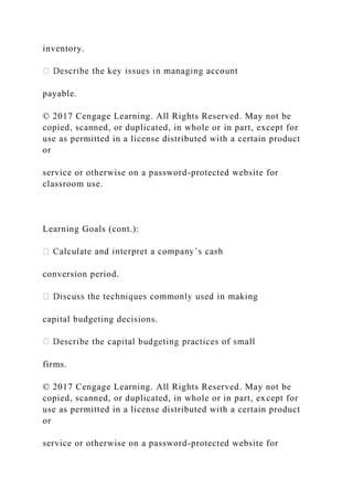 inventory.
payable.
© 2017 Cengage Learning. All Rights Reserved. May not be
copied, scanned, or duplicated, in whole or in part, except for
use as permitted in a license distributed with a certain product
or
service or otherwise on a password-protected website for
classroom use.
Learning Goals (cont.):
conversion period.
capital budgeting decisions.
firms.
© 2017 Cengage Learning. All Rights Reserved. May not be
copied, scanned, or duplicated, in whole or in part, except for
use as permitted in a license distributed with a certain product
or
service or otherwise on a password-protected website for
 