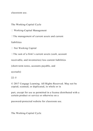 classroom use.
The Working-Capital Cycle
-Capital Management
t
liabilities
receivable, and inventories) less current liabilities
(short-term notes, accounts payable, and
accruals)
22–5
© 2017 Cengage Learning. All Rights Reserved. May not be
copied, scanned, or duplicated, in whole or in
part, except for use as permitted in a license distributed with a
certain product or service or otherwise on a
password-protected website for classroom use.
The Working-Capital Cycle
 