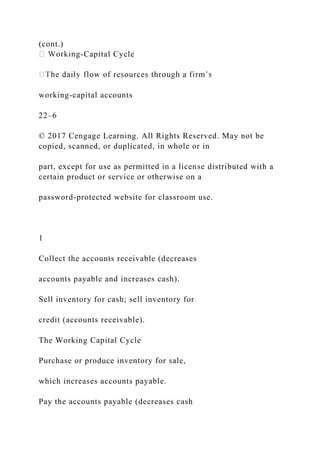 (cont.)
-Capital Cycle
working-capital accounts
22–6
© 2017 Cengage Learning. All Rights Reserved. May not be
copied, scanned, or duplicated, in whole or in
part, except for use as permitted in a license distributed with a
certain product or service or otherwise on a
password-protected website for classroom use.
1
Collect the accounts receivable (decreases
accounts payable and increases cash).
Sell inventory for cash; sell inventory for
credit (accounts receivable).
The Working Capital Cycle
Purchase or produce inventory for sale,
which increases accounts payable.
Pay the accounts payable (decreases cash
 
