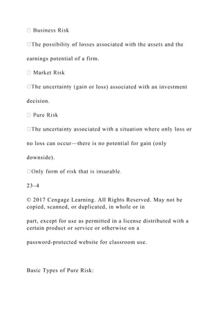 earnings potential of a firm.
or loss) associated with an investment
decision.
no loss can occur—there is no potential for gain (only
downside).
23–4
© 2017 Cengage Learning. All Rights Reserved. May not be
copied, scanned, or duplicated, in whole or in
part, except for use as permitted in a license distributed with a
certain product or service or otherwise on a
password-protected website for classroom use.
Basic Types of Pure Risk:
 