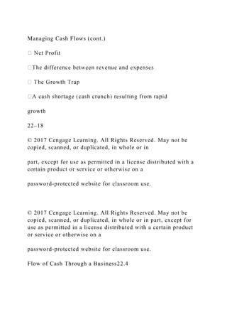 Managing Cash Flows (cont.)
growth
22–18
© 2017 Cengage Learning. All Rights Reserved. May not be
copied, scanned, or duplicated, in whole or in
part, except for use as permitted in a license distributed with a
certain product or service or otherwise on a
password-protected website for classroom use.
© 2017 Cengage Learning. All Rights Reserved. May not be
copied, scanned, or duplicated, in whole or in part, except for
use as permitted in a license distributed with a certain product
or service or otherwise on a
password-protected website for classroom use.
Flow of Cash Through a Business22.4
 