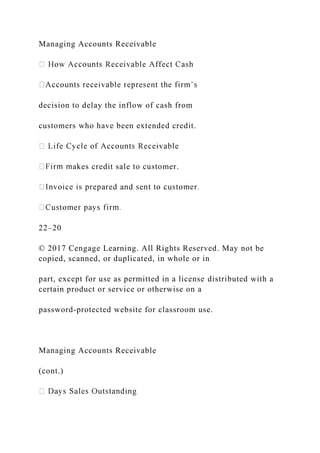 Managing Accounts Receivable
decision to delay the inflow of cash from
customers who have been extended credit.
akes credit sale to customer.
22–20
© 2017 Cengage Learning. All Rights Reserved. May not be
copied, scanned, or duplicated, in whole or in
part, except for use as permitted in a license distributed with a
certain product or service or otherwise on a
password-protected website for classroom use.
Managing Accounts Receivable
(cont.)
 