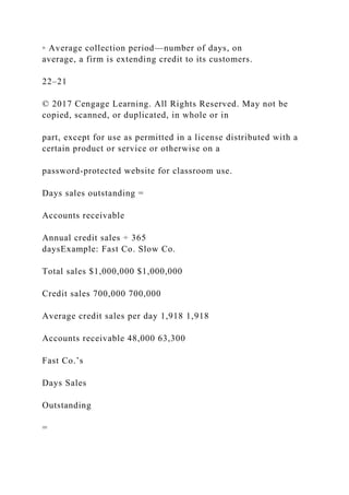 ◦ Average collection period—number of days, on
average, a firm is extending credit to its customers.
22–21
© 2017 Cengage Learning. All Rights Reserved. May not be
copied, scanned, or duplicated, in whole or in
part, except for use as permitted in a license distributed with a
certain product or service or otherwise on a
password-protected website for classroom use.
Days sales outstanding =
Accounts receivable
Annual credit sales ÷ 365
daysExample: Fast Co. Slow Co.
Total sales $1,000,000 $1,000,000
Credit sales 700,000 700,000
Average credit sales per day 1,918 1,918
Accounts receivable 48,000 63,300
Fast Co.’s
Days Sales
Outstanding
=
 