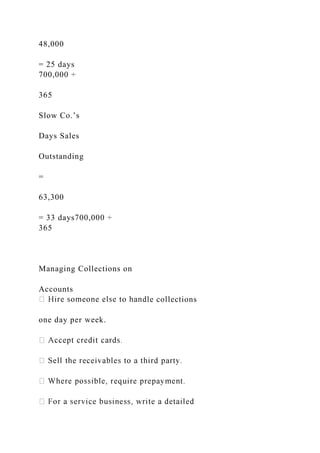 48,000
= 25 days
700,000 ÷
365
Slow Co.’s
Days Sales
Outstanding
=
63,300
= 33 days700,000 ÷
365
Managing Collections on
Accounts
le collections
one day per week.
 