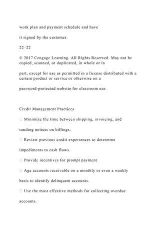 work plan and payment schedule and have
it signed by the customer.
22–22
© 2017 Cengage Learning. All Rights Reserved. May not be
copied, scanned, or duplicated, in whole or in
part, except for use as permitted in a license distributed with a
certain product or service or otherwise on a
password-protected website for classroom use.
Credit Management Practices
sending notices on billings.
impediments to cash flows.
Age accounts receivable on a monthly or even a weekly
basis to identify delinquent accounts.
accounts.
 